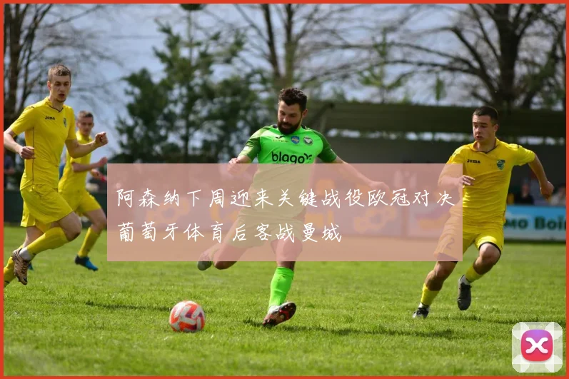 阿森纳下周迎来关键战役欧冠对决葡萄牙体育后客战曼城