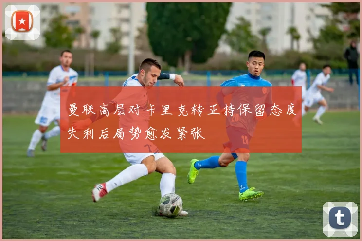 曼联高层对卡里克转正持保留态度失利后局势愈发紧张