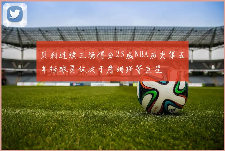 贝利连续三场得分25成NBA历史第五年轻球员仅次于詹姆斯等巨星
