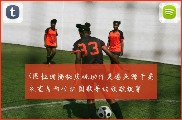 K图拉姆揭秘庆祝动作灵感来源于更衣室与两位法国歌手的致敬故事
