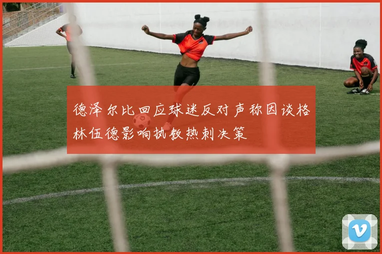 德泽尔比回应球迷反对声称因谈格林伍德影响执教热刺决策