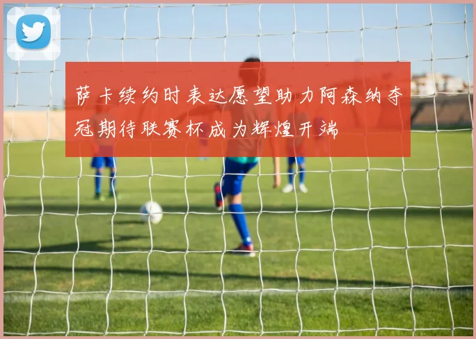 萨卡续约时表达愿望助力阿森纳夺冠期待联赛杯成为辉煌开端