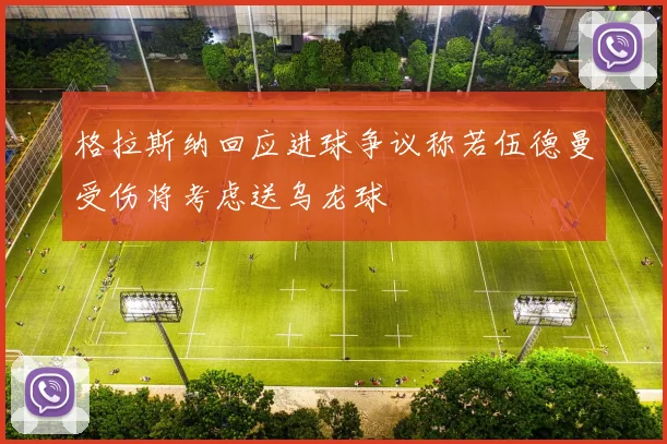 格拉斯纳回应进球争议称若伍德曼受伤将考虑送乌龙球