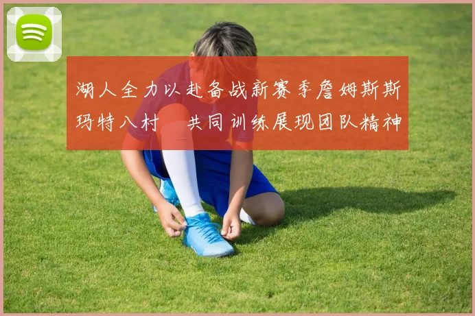 湖人全力以赴备战新赛季詹姆斯斯玛特八村塁共同训练展现团队精神