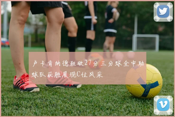卢卡肯纳德狂砍27分三分球全中助球队获胜展现C位风采