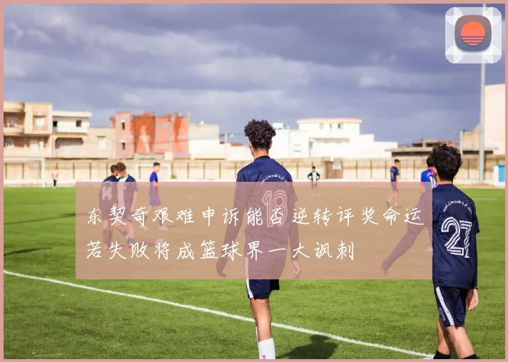 东契奇艰难申诉能否逆转评奖命运若失败将成篮球界一大讽刺