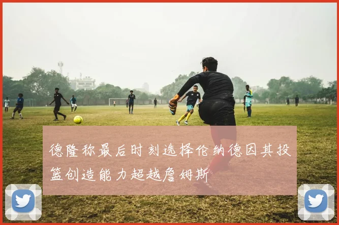 德隆称最后时刻选择伦纳德因其投篮创造能力超越詹姆斯