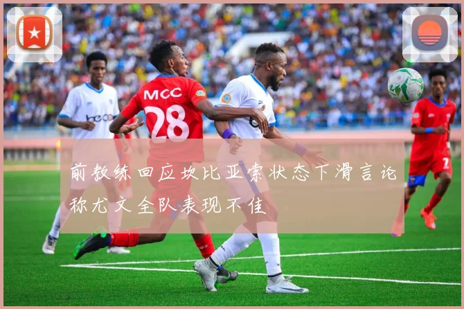 前教练回应坎比亚索状态下滑言论称尤文全队表现不佳