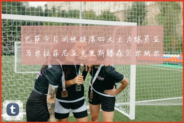 巴萨今日训练缺席四大主力球员亚马尔拉菲尼亚克里斯滕森贝尔纳尔
