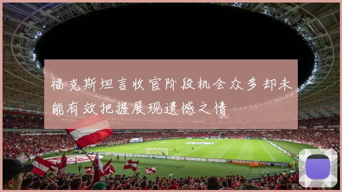 福克斯坦言收官阶段机会众多却未能有效把握展现遗憾之情