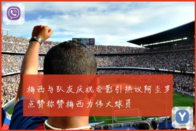 梅西与队友庆祝合影引热议阿圭罗点赞称赞梅西为伟大球员