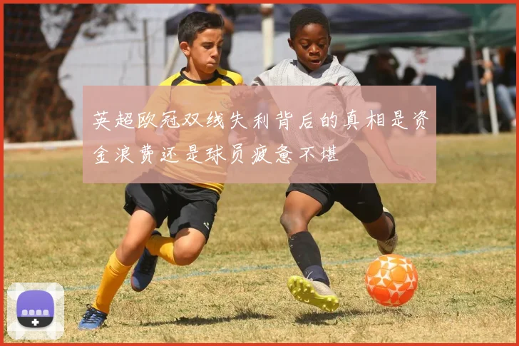 英超欧冠双线失利背后的真相是资金浪费还是球员疲惫不堪