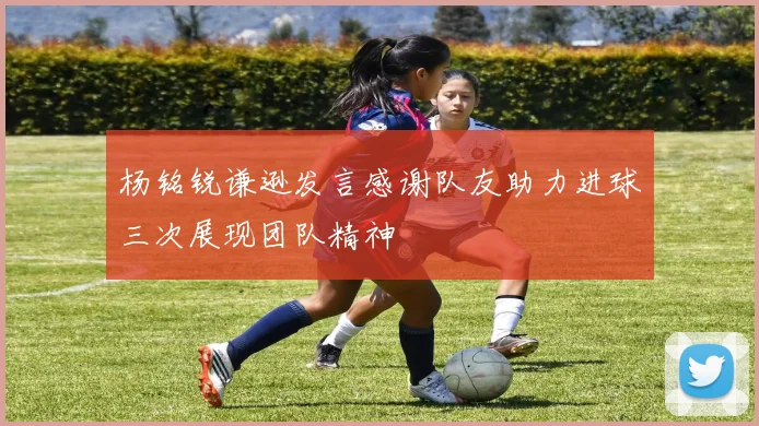 杨铭锐谦逊发言感谢队友助力进球三次展现团队精神
